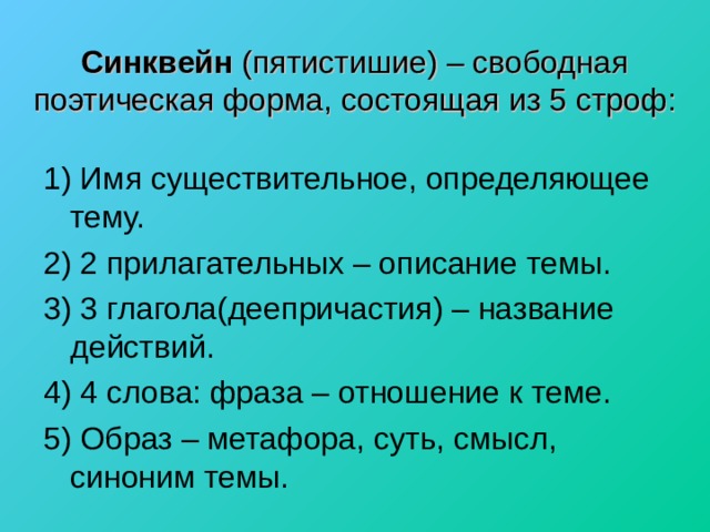 Синквейн (пятистишие) – свободная поэтическая форма, состоящая из 5 строф:   1) Имя существительное, определяющее тему. 2) 2 прилагательных – описание темы. 3) 3 глагола(деепричастия) – название действий. 4) 4 слова: фраза – отношение к теме. 5) Образ – метафора, суть, смысл, синоним темы. 