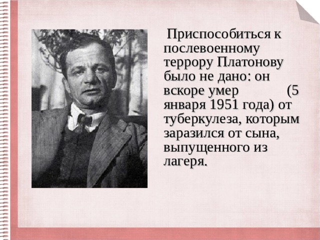 Приспособиться к послевоенному террору Платонову было не дано: он вскоре умер (5 января 1951 года) от туберкулеза, которым заразился от сына, выпущенного из лагеря. 