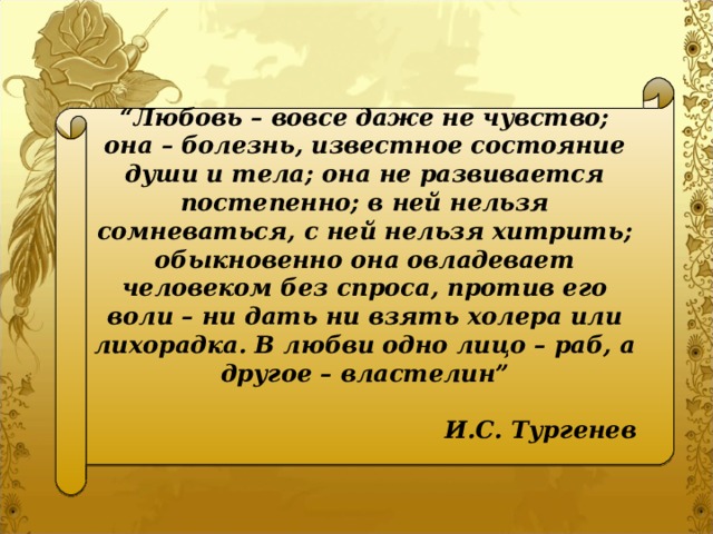 “ Любовь – вовсе даже не чувство; она – болезнь, известное состояние души и тела; она не развивается постепенно; в ней нельзя сомневаться, с ней нельзя хитрить; обыкновенно она овладевает человеком без спроса, против его воли – ни дать ни взять холера или лихорадка. В любви одно лицо – раб, а другое – властелин”  И.С. Тургенев  