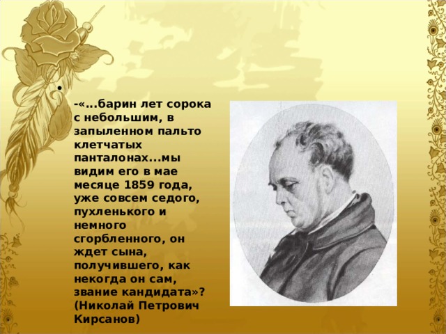  -«...барин лет сорока с небольшим, в запыленном пальто клетчатых панталонах...мы видим его в мае месяце 1859 года, уже совсем седого, пухленького и немного сгорбленного, он ждет сына, получившего, как некогда он сам, звание кандидата»? (Николай Петрович Кирсанов)  