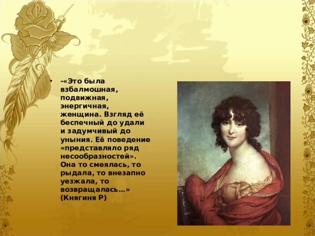 -«Это была взбалмошная, подвижная, энергичная, женщина. Взгляд её беспечный до удали и задумчивый до уныния. Её поведение «представляло ряд несообразностей». Она то смеялась, то рыдала, то внезапно уезжала, то возвращалась…» (Княгиня Р)  