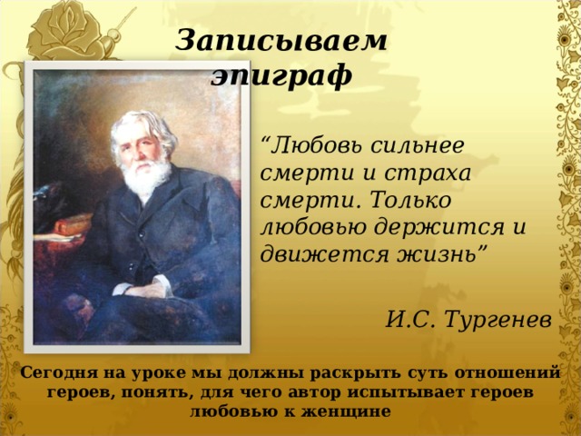 Записываем эпиграф “ Любовь сильнее смерти и страха смерти. Только любовью держится и движется жизнь”  И.С. Тургенев Сегодня на уроке мы должны раскрыть суть отношений героев, понять, для чего автор испытывает героев любовью к женщине 