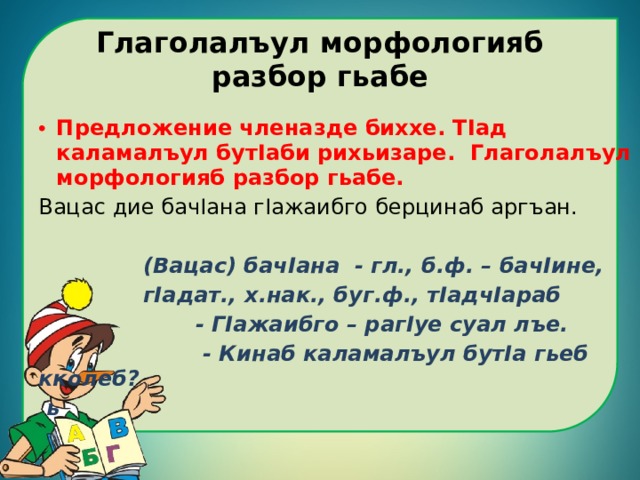 Глаголалъул морфологияб разбор гьабе Предложение членазде биххе. ТIад каламалъул бутIаби рихьизаре. Глаголалъул морфологияб разбор гьабе. Вацас дие бачIана гIажаибго берцинаб аргъан.   (Вацас) бачIана - гл., б.ф. – бачIине,  гIадат., х.нак., буг.ф., тIадчIараб  - ГIажаибго – рагIуе суал лъе.  - Кинаб каламалъул бутIа гьеб кколеб?  ь 