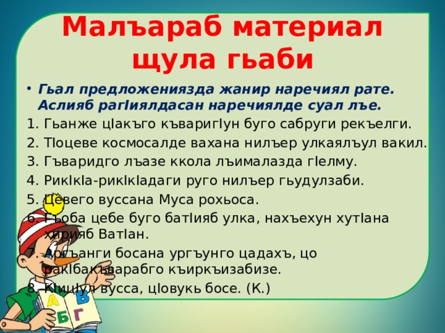Малъараб материал щула гьаби Гьал предложениязда жанир наречиял рате. Аслияб рагIиялдасан наречиялде суал лъе. Гьанже цIакъго къваригIун буго сабруги рекъелги. ТIоцеве космосалде вахана нилъер улкаялъул вакил. Гъваридго лъазе ккола лъималазда гIелму. РикIкIа-рикIкIадаги руго нилъер гьудулзаби. Цевего вуссана Муса рохьоса. Гъоба цебе буго батIияб улка, нахъехун хутIана хирияб ВатIан. Аргъанги босана ургъунго цадахъ, цо ракIбакъварабго къиркъизабизе. КIицIул вусса, цIовукь босе. (К.) 