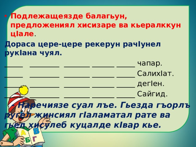 Подлежащеязде балагьун, предложениял хисизаре ва кьералккун цIале . Дораса цере-цере рекерун рачIунел рукIана чуял. _____ ________ _______ ______ _____ чапар. _____ ________ _______ ______ _____ СалихIат. _____ ________ _______ ______ _____ дегIен. _____ ________ _______ ______ _____ Сайгид.  - Наречиязе суал лъе. Гьезда гъорлъ ругел жинсиял гIаламатал рате ва гьел хисулеб куцалде кIвар кье. 