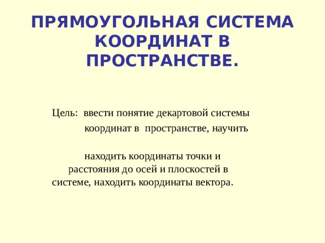 ПРЯМОУГОЛЬНАЯ СИСТЕМА КООРДИНАТ В ПРОСТРАНСТВЕ. Цель: ввести понятие декартовой системы  координат в пространстве, научить  находить координаты точки и  расстояния до осей и плоскостей в  системе, находить координаты вектора. 