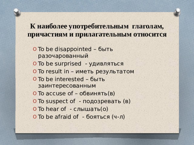 К наиболее употребительным глаголам, причастиям и прилагательным относится To be disappointed – быть разочарованный To be surprised - удивляться To result in – иметь результатом To be interested – быть заинтересованным To accuse of – обвинять(в) To suspect of - подозревать (в) To hear of - слышать(о) To be afraid of - бояться (ч-л) 