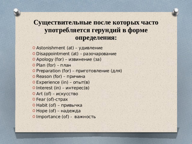 Существительные после которых часто употребляется герундий в форме определения: Astonishment (at) – удивление Disappointment (at) – разочарование Apology (for) – извинение (за) Plan (for) – план Preparation (for) – приготовление (для) Reason (for) – причина Experience (in) – опыт(в) Interest (in) – интерес(в) Art (of) – искусство Fear (of)-страх Habit (of) – привычка Hope (of) – надежда Importance (of) - важность 