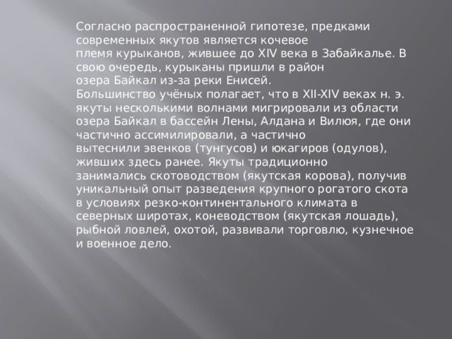 Согласно распространенной гипотезе, предками современных якутов является кочевое племя курыканов, жившее до XIV века в Забайкалье. В свою очередь, курыканы пришли в район озера Байкал из-за реки Енисей. Большинство учёных полагает, что в XII-XIV веках н. э. якуты несколькими волнами мигрировали из области озера Байкал в бассейн Лены, Алдана и Вилюя, где они частично ассимилировали, а частично вытеснили эвенков (тунгусов) и юкагиров (одулов), живших здесь ранее. Якуты традиционно занимались скотоводством (якутская корова), получив уникальный опыт разведения крупного рогатого скота в условиях резко-континентального климата в северных широтах, коневодством (якутская лошадь), рыбной ловлей, охотой, развивали торговлю, кузнечное и военное дело. 