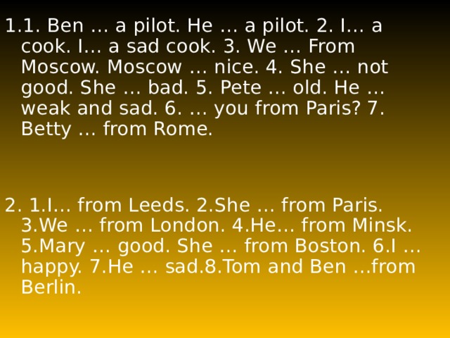 1.1. Ben … a pilot. He … a pilot. 2. I… a cook. I… a sad cook. 3. We … From Moscow. Moscow … nice. 4. She … not good. She … bad. 5. Pete … old. He … weak and sad. 6. … you from Paris? 7. Betty … from Rome. 2 . 1.I… from Leeds. 2.She … from Paris. 3.We … from London. 4.He… from Minsk. 5.Mary … good. She … from Boston. 6.I … happy. 7.He … sad.8.Tom and Ben …from Berlin. 