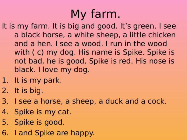  My farm. It is my farm. It is big and good. It’s green. I see a black horse, a white sheep, a little chicken and a hen. I see a wood. I run in the wood with ( c) my dog. His name is Spike. Spike is not bad, he is good. Spike is red. His nose is black. I love my dog. It is my park. It is big. I see a horse, a sheep, a duck and a cock. Spike is my cat. Spike is good. I and Spike are happy. 