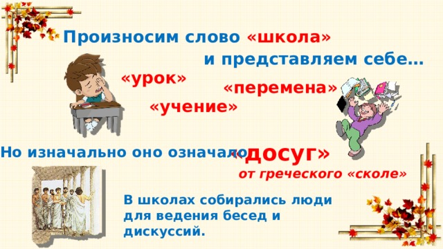 Произносим слово «школа» и представляем себе… «урок» «перемена» «учение» «досуг» Но изначально оно означало от греческого «сколе» В школах собирались люди для ведения бесед и дискуссий. 