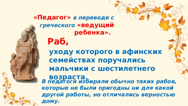 «Педагог» в переводе с греческого «ведущий ребенка».   Раб, уходу которого в афинских семействах поручались мальчики с шестилетнего возраста. В педагоги избирали обычно таких рабов, которые не были пригодны ни для какой другой работы, но отличались верностью дому. 