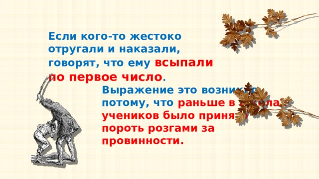 Если кого-то жестоко отругали и наказали, говорят, что ему всыпали по первое число . Выражение это возникло потому, что раньше в школах учеников было принято пороть розгами за провинности. 