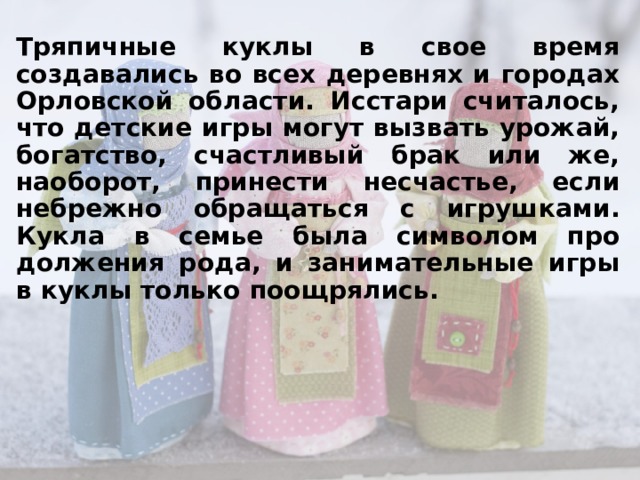 Тряпичные куклы в свое время создавались во всех деревнях и городах Орловской области. Исстари считалось, что детские игры могут вызвать урожай, богатство, счастливый брак или же, наоборот, принести несчастье, если небрежно обращаться с игрушками. Кукла в семье была символом продолжения рода, и занимательные игры в куклы только поощрялись.