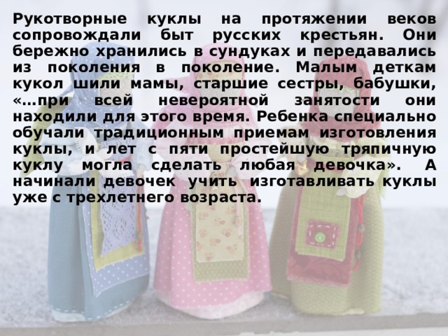 Рукотворные куклы на протяжении веков сопровождали быт русских крестьян. Они бережно хранились в сундуках и передавались из поколения в поколение. Малым деткам кукол шили мамы, старшие сестры, бабушки, «…при всей невероятной занятости они находили для этого время. Ребенка специально обучали традиционным приемам изготовления куклы, и лет с пяти простейшую тряпичную куклу могла сделать любая девочка». А начинали девочек учить изготавливать куклы уже с трехлетнего возраста.
