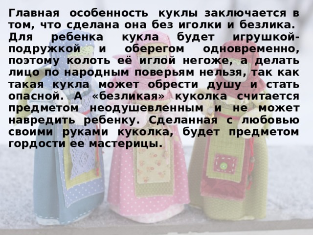 Главная особенность куклы заключается в том, что сделана она без иголки и безлика. Для ребенка кукла будет игрушкой-подружкой и оберегом одновременно, поэтому колоть её иглой негоже, а делать лицо по народным поверьям нельзя, так как такая кукла может обрести душу и стать опасной. А «безликая» куколка считается предметом неодушевленным и не может навредить ребенку. Сделанная с любовью своими руками куколка, будет предметом гордости ее мастерицы.