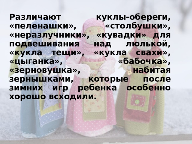 Различают куклы-обереги, «пеленашки», «столбушки», «неразлучники», «кувадки» для подвешивания над люлькой, «кукла тещи», «кукла свахи», «цыганка», «бабочка», «зерновушка», набитая зернышками, которые после зимних игр ребенка особенно хорошо всходили.