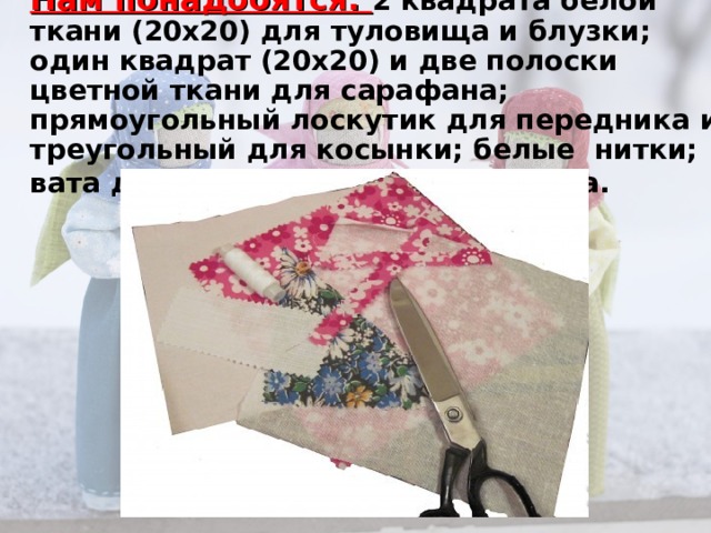 Нам понадобятся: 2 квадрата белой ткани (20х20) для туловища и блузки; один квадрат (20х20) и две полоски цветной ткани для сарафана; прямоугольный лоскутик для передника и треугольный для косынки; белые нитки; вата для объема; тесьма для пояса.