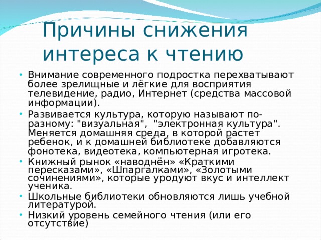 Причины снижения интереса к чтению Внимание современного подростка перехватывают более зрелищные и лёгкие для восприятия телевидение, радио, Интернет (средства массовой информации). Развивается культура, которую называют по-разному: 