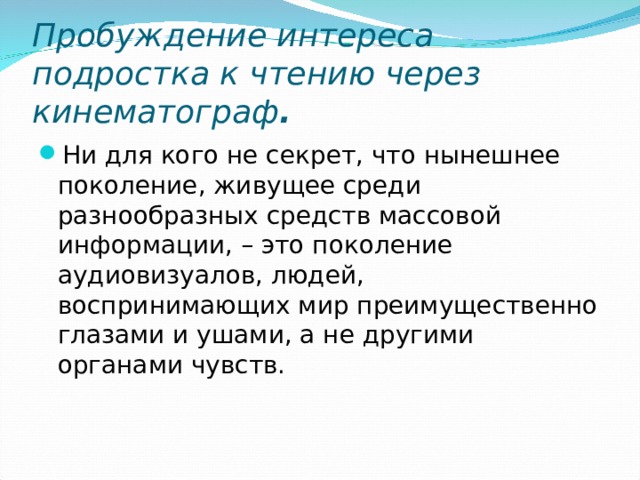 Пробуждение интереса подростка к чтению через кинематограф . Ни для кого не секрет, что нынешнее поколение, живущее среди разнообразных средств массовой информации, – это поколение аудиовизуалов, людей, воспринимающих мир преимущественно глазами и ушами, а не другими органами чувств. 