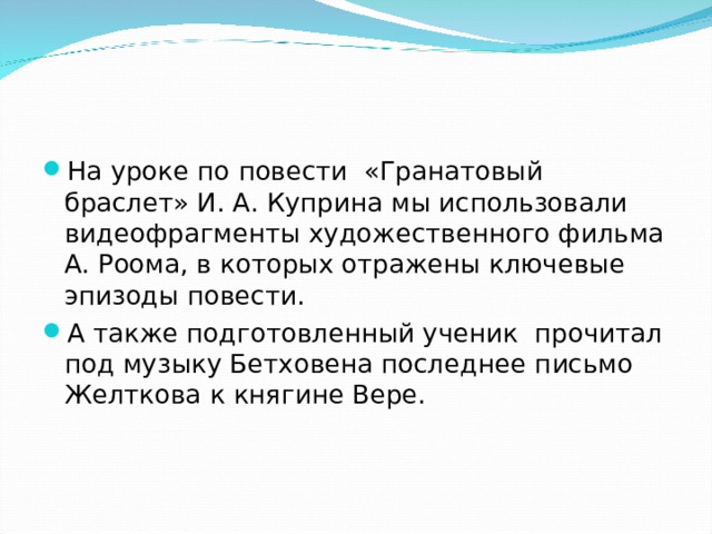 На уроке по повести  «Гранатовый браслет» И. А. Куприна мы использовали видеофрагменты художественного фильма А. Роома, в которых отражены ключевые эпизоды повести. А также подготовленный ученик прочитал под музыку Бетховена последнее письмо Желткова к княгине Вере.  