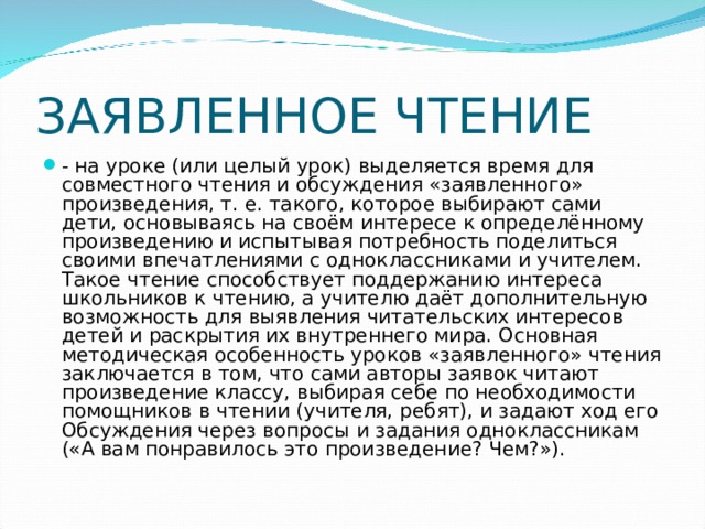 ЗАЯВЛЕННОЕ ЧТЕНИЕ - на уроке (или целый урок) выделяется время для совместного чтения и обсуждения «заявленного» произведения, т. е. такого, которое выбирают сами дети, основываясь на своём интересе к определённому произведению и испытывая потребность поделиться своими впечатлениями с одноклассниками и учителем. Такое чтение способствует поддержанию интереса школьников к чтению, а учителю даёт дополнительную возможность для выявления читательских интересов детей и раскрытия их внутреннего мира. Основная методическая особенность уроков «заявленного» чтения заключается в том, что сами авторы заявок читают произведение классу, выбирая себе по необходимости помощников в чтении (учителя, ребят), и задают ход его Обсуждения через вопросы и задания одноклассникам («А вам понравилось это произведение? Чем?»). 