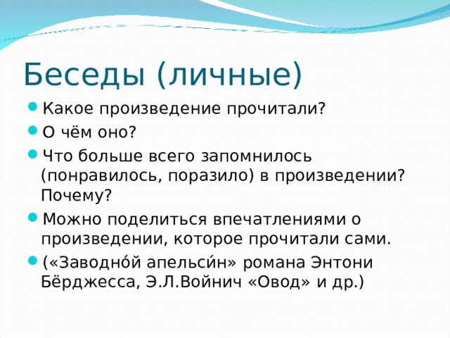 Беседы (личные) Какое произведение прочитали? О чём оно? Что больше всего запомнилось (понравилось, поразило) в произведении? Почему? Можно поделиться впечатлениями о произведении, которое прочитали сами. («Заводно́й апельси́н» романа Энтони Бёрджесса, Э.Л.Войнич «Овод» и др.)  