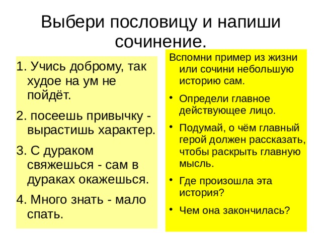 Выбери пословицу и напиши сочинение. Вспомни пример из жизни или сочини небольшую историю сам. Определи главное действующее лицо. Подумай, о чём главный герой должен рассказать, чтобы раскрыть главную мысль. Где произошла эта история? Чем она закончилась? 1. Учись доброму, так худое на ум не пойдёт. 2. посеешь привычку - вырастишь характер. 3. С дураком свяжешься - сам в дураках окажешься. 4. Много знать - мало спать. 