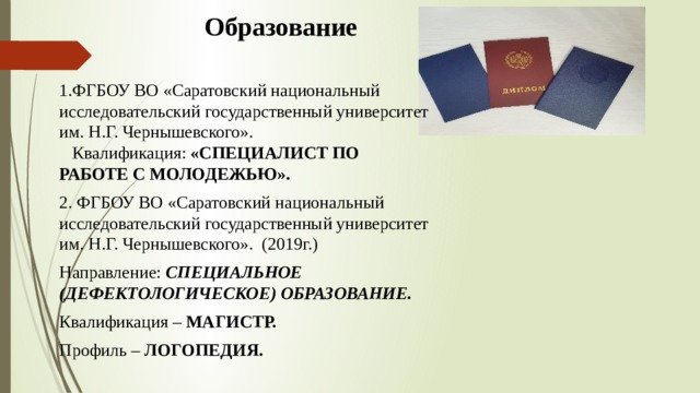 Образование 1.ФГБОУ ВО «Саратовский национальный исследовательский государственный университет им. Н.Г. Чернышевского». Квалификация: «СПЕЦИАЛИСТ ПО РАБОТЕ С МОЛОДЕЖЬЮ». 2. ФГБОУ ВО «Саратовский национальный исследовательский государственный университет им. Н.Г. Чернышевского». (2019г.) Направление: СПЕЦИАЛЬНОЕ (ДЕФЕКТОЛОГИЧЕСКОЕ) ОБРАЗОВАНИЕ. Квалификация – МАГИСТР. Профиль – ЛОГОПЕДИЯ. 