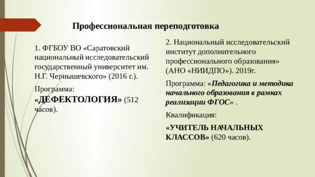 Профессиональная переподготовка 2. Национальный исследовательский институт дополнительного профессионального образования» (АНО «НИИДПО»). 2019г. Программа: « Педагогика и методика начального образования в рамках реализации ФГОС » . Квалификация: «УЧИТЕЛЬ НАЧАЛЬНЫХ КЛАССОВ» (620 часов). 1. ФГБОУ ВО «Саратовский национальный исследовательский государственный университет им. Н.Г. Чернышевского» (2016 г.). Программа: « ДЕФЕКТОЛОГИЯ» (512 часов). 