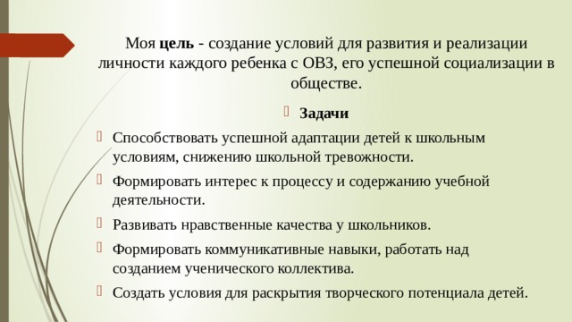 Моя цель - создание условий для развития и реализации личности каждого ребенка с ОВЗ, его успешной социализации в обществе.   Задачи Способствовать успешной адаптации детей к школьным условиям, снижению школьной тревожности. Формировать интерес к процессу и содержанию учебной деятельности. Развивать нравственные качества у школьников. Формировать коммуникативные навыки, работать над созданием ученического коллектива. Создать условия для раскрытия творческого потенциала детей.  
