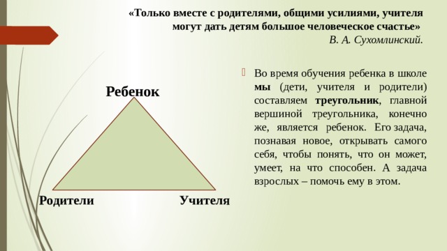«Только вместе с родителями, общими усилиями, учителя могут дать детям большое человеческое счастье»  В. А. Сухомлинский.   Во время обучения ребенка в школе мы (дети, учителя и родители) составляем треугольник , главной вершиной треугольника, конечно же, является ребенок. Его задача, познавая новое, открывать самого себя, чтобы понять, что он может, умеет, на что способен. А задача взрослых – помочь ему в этом.  Ребенок  Родители Учителя 