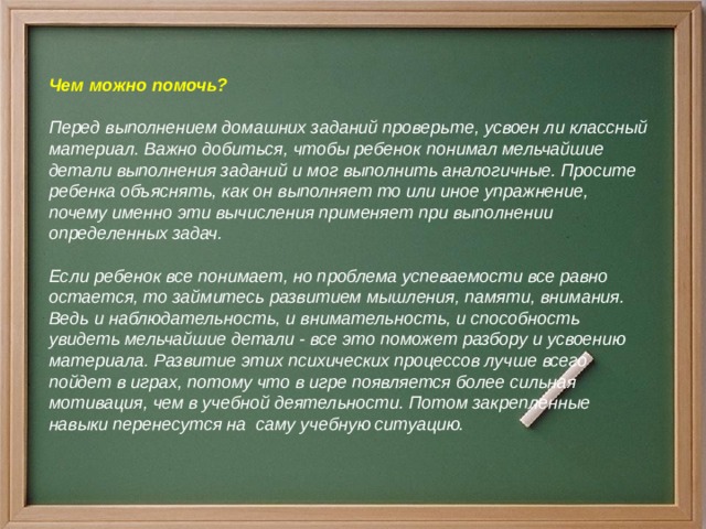 Чем можно помочь?  Перед выполнением домашних заданий проверьте, усвоен ли классный материал. Важно добиться, чтобы ребенок понимал мельчайшие детали выполнения заданий и мог выполнить аналогичные. Просите ребенка объяснять, как он выполняет то или иное упражнение, почему именно эти вычисления применяет при выполнении определенных задач.  Если ребенок все понимает, но проблема успеваемости все равно остается, то займитесь развитием мышления, памяти, внимания. Ведь и наблюдательность, и внимательность, и способность увидеть мельчайшие детали - все это поможет разбору и усвоению материала. Развитие этих психических процессов лучше всего пойдет в играх, потому что в игре появляется более сильная мотивация, чем в учебной деятельности. Потом закрепленные навыки перенесутся на саму учебную ситуацию.  