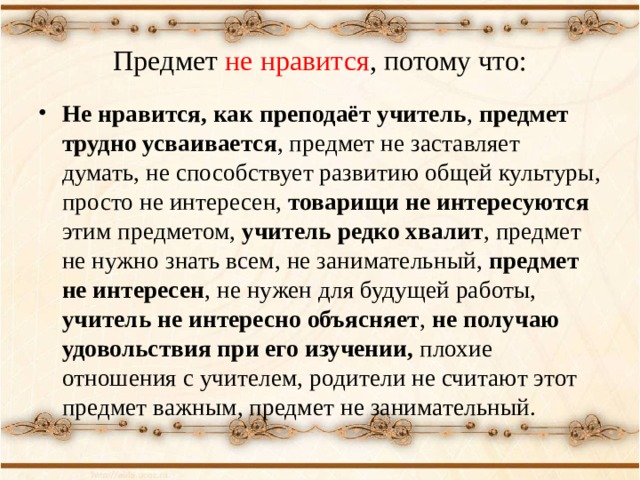 Предмет не нравится , потому что: Не нравится, как преподаёт учитель , предмет трудно усваивается , предмет не заставляет думать, не способствует развитию общей культуры, просто не интересен, товарищи не интересуются этим предметом, учитель редко хвалит , предмет не нужно знать всем, не занимательный, предмет не интересен , не нужен для будущей работы, учитель не интересно объясняет , не получаю удовольствия при его изучении, плохие отношения с учителем, родители не считают этот предмет важным, предмет не занимательный. 