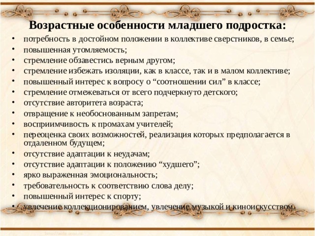 Возрастные особенности младшего подростка: потребность в достойном положении в коллективе сверстников, в семье; повышенная утомляемость; стремление обзавестись верным другом; стремление избежать изоляции, как в классе, так и в малом коллективе; повышенный интерес к вопросу о “соотношении сил” в классе; стремление отмежеваться от всего подчеркнуто детского; отсутствие авторитета возраста; отвращение к необоснованным запретам; восприимчивость к промахам учителей; переоценка своих возможностей, реализация которых предполагается в отдаленном будущем; отсутствие адаптации к неудачам; отсутствие адаптации к положению “худшего”; ярко выраженная эмоциональность; требовательность к соответствию слова делу; повышенный интерес к спорту; увлечение коллекционированием, увлечение музыкой и киноискусством. 