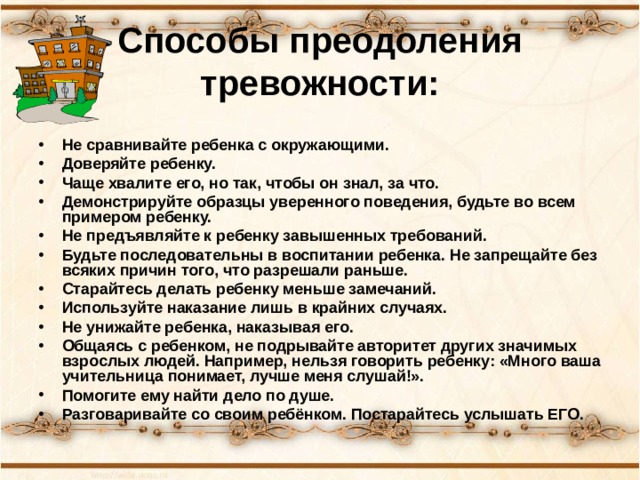 Способы преодоления тревожности:   Не сравнивайте ребенка с окружающими. Доверяйте ребенку. Чаще хвалите его, но так, чтобы он знал, за что. Демонстрируйте образцы уверенного поведения, будьте во всем примером ребенку. Не предъявляйте к ребенку завышенных требований. Будьте последовательны в воспитании ребенка. Не запрещайте без всяких причин того, что разрешали раньше. Старайтесь делать ребенку меньше замечаний. Используйте наказание лишь в крайних случаях. Не унижайте ребенка, наказывая его. Общаясь с ребенком, не подрывайте авторитет других значимых взрослых людей. Например, нельзя говорить ребенку: «Много ваша учительница понимает, лучше меня слушай!». Помогите ему найти дело по душе. Разговаривайте со своим ребёнком. Постарайтесь услышать ЕГО. 