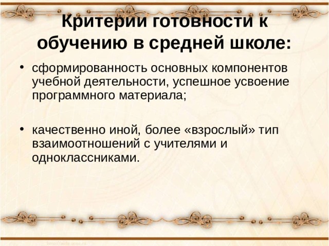 Критерии готовности к обучению в средней школе: сформированность основных компонентов учебной деятельности, успешное усвоение программного материала;  качественно иной, более «взрослый» тип взаимоотношений с учителями и одноклассниками. 