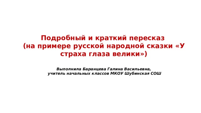 Подробный и краткий пересказ (на примере русской народной сказки «У страха глаза велики») Выполнила Баранцева Галина Васильевна, учитель начальных классов МКОУ Шубинская СОШ 