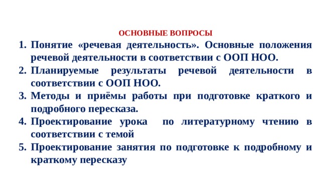   ОСНОВНЫЕ ВОПРОСЫ Понятие «речевая деятельность». Основные положения речевой деятельности в соответствии с ООП НОО. Планируемые результаты речевой деятельности в соответствии с ООП НОО. Методы и приёмы работы при подготовке краткого и подробного пересказа. Проектирование урока по литературному чтению в соответствии с темой Проектирование занятия по подготовке к подробному и краткому пересказу 