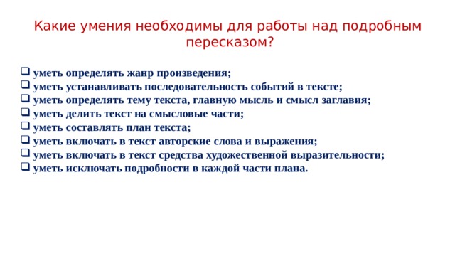 Какие умения необходимы для работы над подробным пересказом? уметь определять жанр произведения; уметь устанавливать последовательность событий в тексте; уметь определять тему текста, главную мысль и смысл заглавия; уметь делить текст на смысловые части; уметь составлять план текста; уметь включать в текст авторские слова и выражения; уметь включать в текст средства художественной выразительности; уметь исключать подробности в каждой части плана. 