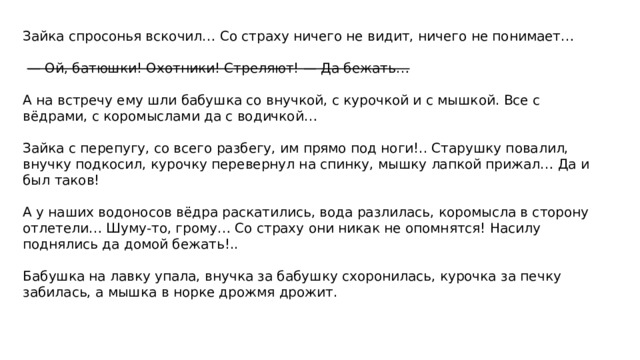  Зайка спросонья вскочил… Со страху ничего не видит, ничего не понимает…     — Ой, батюшки! Охотники! Стреляют! — Да бежать…   А на встречу ему шли бабушка со внучкой, с курочкой и с мышкой. Все с вёдрами, с коромыслами да с водичкой…  Зайка с перепугу, со всего разбегу, им прямо под ноги!.. Старушку повалил, внучку подкосил, курочку перевернул на спинку, мышку лапкой прижал… Да и был таков!   А у наших водоносов вёдра раскатились, вода разлилась, коромысла в сторону отлетели… Шуму-то, грому… Со страху они никак не опомнятся! Насилу поднялись да домой бежать!..   Бабушка на лавку упала, внучка за бабушку схоронилась, курочка за печку забилась, а мышка в норке дрожмя дрожит.   