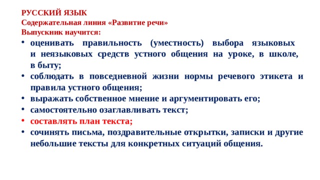 РУССКИЙ ЯЗЫК Содержательная линия «Развитие речи» Выпускник научится: оценивать правильность (уместность) выбора языковых и неязыковых средств устного общения на уроке, в школе, в быту; соблюдать в повседневной жизни нормы речевого этикета и правила устного общения; выражать собственное мнение и аргументировать его; самостоятельно озаглавливать текст; составлять план текста; сочинять письма, поздравительные открытки, записки и другие небольшие тексты для конкретных ситуаций общения. 