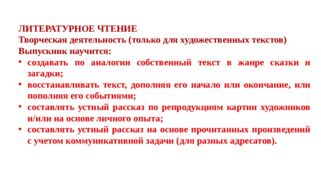 ЛИТЕРАТУРНОЕ ЧТЕНИЕ Творческая деятельность (только для художественных текстов) Выпускник научится: создавать по аналогии собственный текст в жанре сказки и загадки; восстанавливать текст, дополняя его начало или окончание, или пополняя его событиями; составлять устный рассказ по репродукциям картин художников и/или на основе личного опыта; составлять устный рассказ на основе прочитанных произведений с учетом коммуникативной задачи (для разных адресатов). 