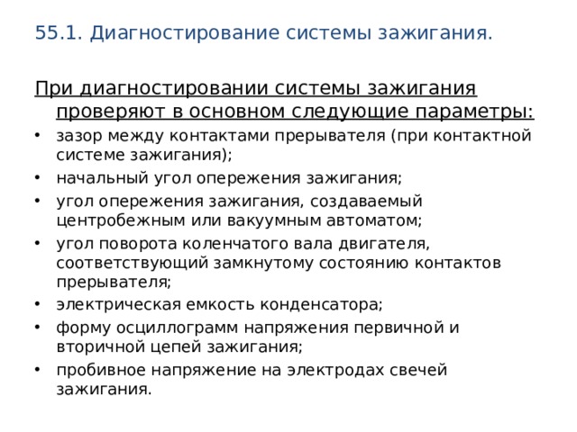 55.1. Диагностирование системы зажигания.   При диагностировании системы зажигания проверяют в основном следующие параметры: зазор между контактами прерывателя (при контактной системе зажигания); начальный угол опережения зажигания; угол опережения зажигания, создаваемый центробежным или вакуумным автоматом; угол поворота коленчатого вала двигателя, соответствующий замкнутому состоянию контактов прерывателя; электрическая емкость конденсатора; форму осциллограмм напряжения первичной и вторичной цепей зажигания; пробивное напряжение на электродах свечей зажигания. 