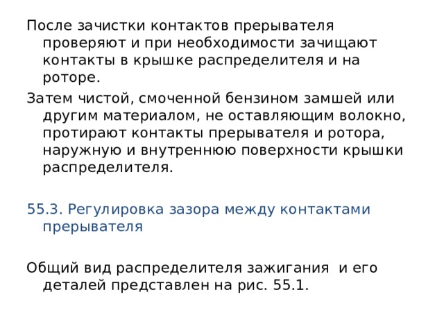 После зачистки контактов прерывателя проверяют и при необходимости зачищают контакты в крышке распределителя и на роторе. Затем чистой, смоченной бензином замшей или другим материалом, не оставляющим волокно, протирают контакты прерывателя и ротора, наружную и внутреннюю поверхности крышки распределителя. 55.3. Регулировка зазора между контактами прерывателя  Общий вид распределителя зажигания и его деталей представлен на рис. 55.1. 