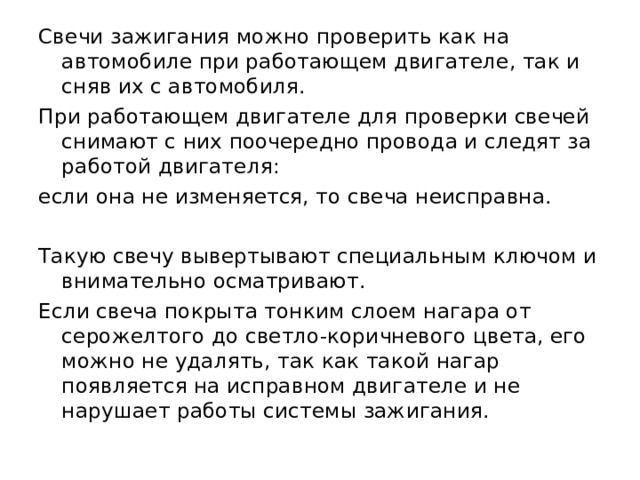 Свечи зажигания можно проверить как на автомобиле при работающем двигателе, так и сняв их с автомобиля. При работающем двигателе для проверки свечей снимают с них поочередно провода и следят за работой двигателя: если она не изменяется, то свеча неисправна. Такую свечу вывертывают специальным ключом и внимательно осматривают. Если свеча покрыта тонким слоем нагара от серожелтого до светло-коричневого цвета, его можно не удалять, так как такой нагар появляется на исправном двигателе и не нарушает работы системы зажигания. 