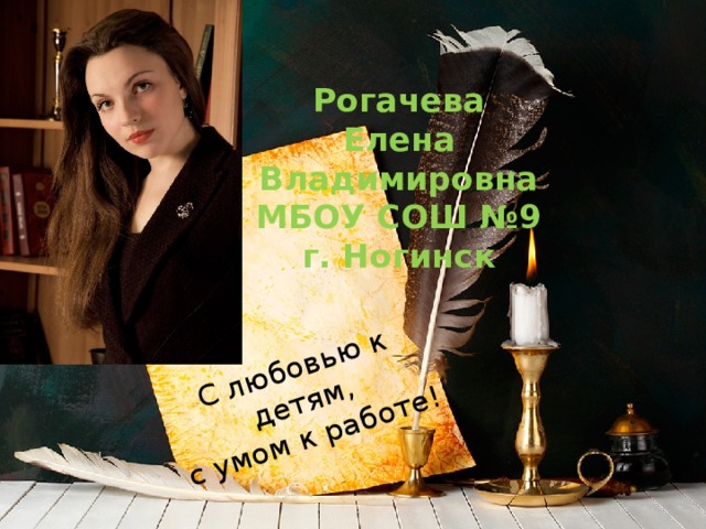 С любовью к детям,  с умом к работе! Рогачева  Елена  Владимировна  МБОУ СОШ №9  г. Ногинск 