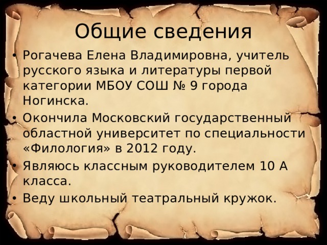 Общие сведения Рогачева Елена Владимировна, учитель русского языка и литературы первой категории МБОУ СОШ № 9 города Ногинска. Окончила Московский государственный областной университет по специальности «Филология» в 2012 году. Являюсь классным руководителем 10 А класса. Веду школьный театральный кружок. 
