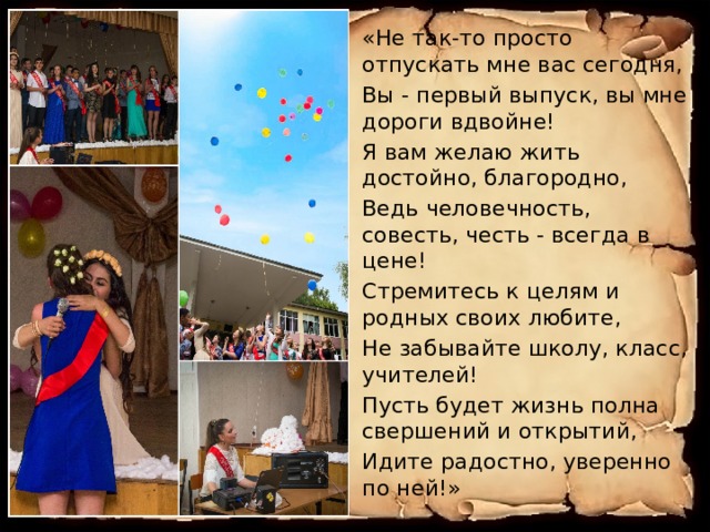 «Не так-то просто отпускать мне вас сегодня, Вы - первый выпуск, вы мне дороги вдвойне! Я вам желаю жить достойно, благородно, Ведь человечность, совесть, честь - всегда в цене! Стремитесь к целям и родных своих любите, Не забывайте школу, класс, учителей! Пусть будет жизнь полна свершений и открытий, Идите радостно, уверенно по ней!» 